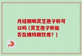 月经期喝灵芝孢子粉可以吗 (灵芝孢子粉能否在姨妈期饮用？)