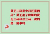 灵芝三萜是中药还是西药？灵芝孢子粉里的灵芝三萜和总三萜，说的是一回事吗