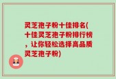 灵芝孢子粉十佳排名(十佳灵芝孢子粉排行榜，让你轻松选择高品质灵芝孢子粉)