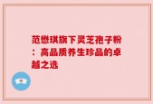范懋琪旗下灵芝孢子粉：高品质养生珍品的卓越之选