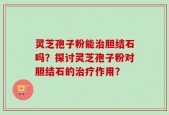 灵芝孢子粉能治胆结石吗？探讨灵芝孢子粉对胆结石的治疗作用？