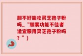 胆不好能吃灵芝孢子粉吗_“胆囊功能不佳者适宜服用灵芝孢子粉吗？”)