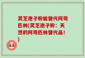 灵芝孢子粉能替代阿司匹林(灵芝孢子粉：天然的阿司匹林替代品！)
