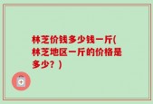 林芝价钱多少钱一斤(林芝地区一斤的价格是多少？)