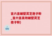 吉六吉破壁灵芝孢子粉_吉六吉高效破壁灵芝孢子粉)