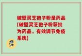 破壁灵芝孢子粉是药品(破壁灵芝孢子粉获批为药品，有效调节免疫系统)