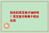 敖东的灵芝孢子油好吗？灵芝孢子粉哪个性价比高