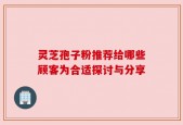 灵芝孢子粉推荐给哪些顾客为合适探讨与分享