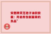 安惠牌灵芝孢子油软胶囊：开启养生新篇章的良品”