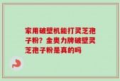 家用破壁机能打灵芝孢子粉？金奥力牌破壁灵芝孢子粉是真的吗
