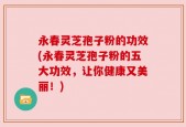 永春灵芝孢子粉的功效(永春灵芝孢子粉的五大功效，让你健康又美丽！)