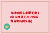 吉林新闻头条灵芝孢子粉(吉林灵芝孢子粉成为当地新闻头条)