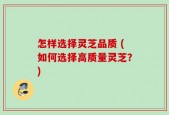 怎样选择灵芝品质 (如何选择高质量灵芝？)