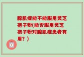 腺肌症能不能服用灵芝孢子粉(能否服用灵芝孢子粉对腺肌症患者有用？)