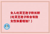 女人吃灵芝孢子粉长胖(吃灵芝孢子粉会导致女性体重增加？)