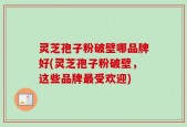 灵芝孢子粉破壁哪品牌好(灵芝孢子粉破壁，这些品牌最受欢迎)