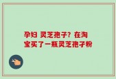 孕妇 灵芝孢子？在淘宝买了一瓶灵芝孢孑粉