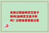 皮肤过敏能喝灵芝孢子粉吗(能喝灵芝孢子粉吗？过敏体质者需注意