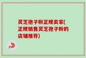 灵芝孢子粉正规卖家(正规销售灵芝孢子粉的店铺推荐)