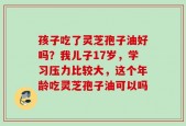 孩子吃了灵芝孢子油好吗？我儿子17岁，学习压力比较大，这个年龄吃灵芝孢子油可以吗