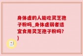 身体虚的人能吃灵芝孢子粉吗_身体虚弱者适宜食用灵芝孢子粉吗？)