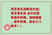 灵芝骨头汤做法大全(灵芝骨头汤 全方位营养滋补料理，美味健康，速学易懂，适合入门新手！)