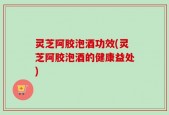 灵芝阿胶泡酒功效(灵芝阿胶泡酒的健康益处)