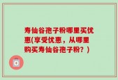 寿仙谷孢子粉哪里买优惠(享受优惠，从哪里购买寿仙谷孢子粉？)