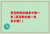 灵芝粉的价格多少钱一克 (灵芝粉价格一克多少钱？)