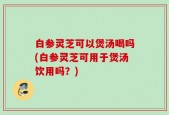 白参灵芝可以煲汤喝吗(白参灵芝可用于煲汤饮用吗？)
