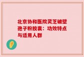 北京协和医院灵芝破壁孢子粉胶囊：功效特点与适用人群