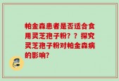 帕金森患者是否适合食用灵芝孢子粉？？探究灵芝孢子粉对帕金森病的影响？