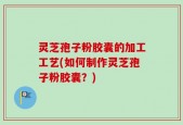 灵芝孢子粉胶囊的加工工艺(如何制作灵芝孢子粉胶囊？)