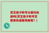 灵芝孢子粉可以委托快递吗(灵芝孢子粉可否使用快递服务邮寄？)