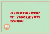 孢子粉灵芝孢子粉的价格？了解灵芝孢子粉的市场价格？