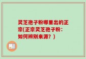 灵芝孢子粉哪里出的正宗(正宗灵芝孢子粉：如何辨别来源？)
