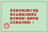 灵芝孢子粉过期了还能有什么用途(过期灵芝孢子粉何用？四种妙招让它再活力焕发！)