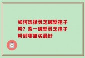如何选择灵芝破壁孢子粉？紫一破壁灵芝孢子粉到哪里买最好
