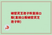 破壁灵芝孢子粉直接口服(直接口服破壁灵芝孢子粉)