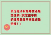 灵芝孢子粉是寒性还是热性的 (灵芝孢子粉的性质是属于寒性还是热性？)