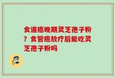 食道癌晚期灵芝孢子粉？食管癌放疗后能吃灵芝孢子粉吗