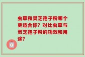 虫草和灵芝孢子粉哪个更适合你？对比虫草与灵芝孢子粉的功效和用途？
