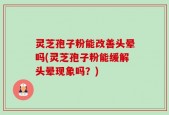 灵芝孢子粉能改善头晕吗(灵芝孢子粉能缓解头晕现象吗？)