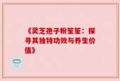 《灵芝孢子粉笙笙：探寻其独特功效与养生价值》