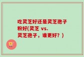 吃灵芝好还是灵芝孢子粉好(灵芝 vs. 灵芝孢子，谁更好？)
