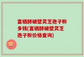 富硒酵破壁灵芝孢子粉多钱(富硒酵破壁灵芝孢子粉价格查询)