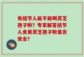 有结节人能不能喝灵芝孢子粉？专家解答结节人食用灵芝孢子粉是否安全？