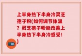 上半身热下半身冷灵芝孢子粉(如何调节体温？灵芝孢子粉能改善上半身热下半身冷感受！)
