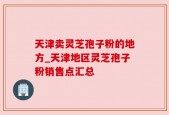 天津卖灵芝孢子粉的地方_天津地区灵芝孢子粉销售点汇总