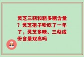 灵芝三萜和粗多糖含量？灵芝孢子粉吃了一年了，灵芝多糖、三萜成份含量双高吗